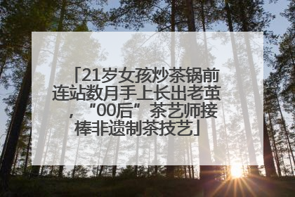 21岁女孩炒茶锅前连站数月手上长出老茧，“00后”茶艺师接棒非遗制茶技艺